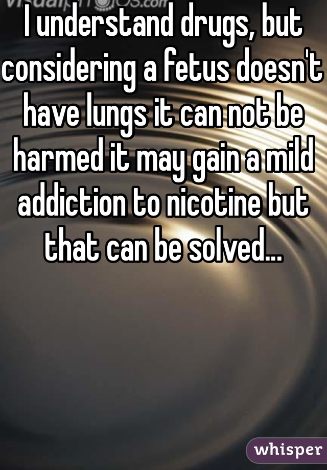 I understand drugs, but considering a fetus doesn't have lungs it can not be harmed it may gain a mild addiction to nicotine but that can be solved... 