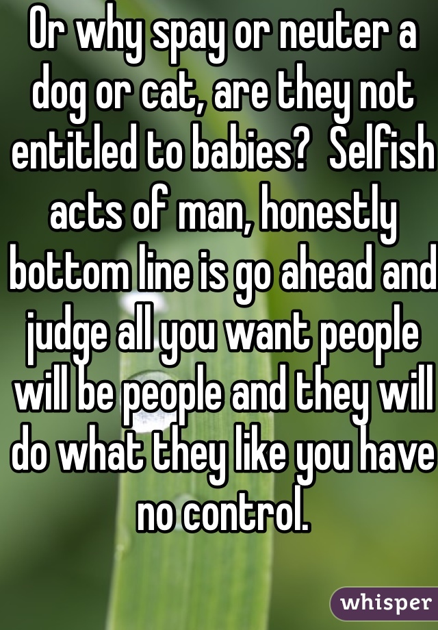 Or why spay or neuter a dog or cat, are they not entitled to babies?  Selfish acts of man, honestly bottom line is go ahead and judge all you want people will be people and they will do what they like you have no control.