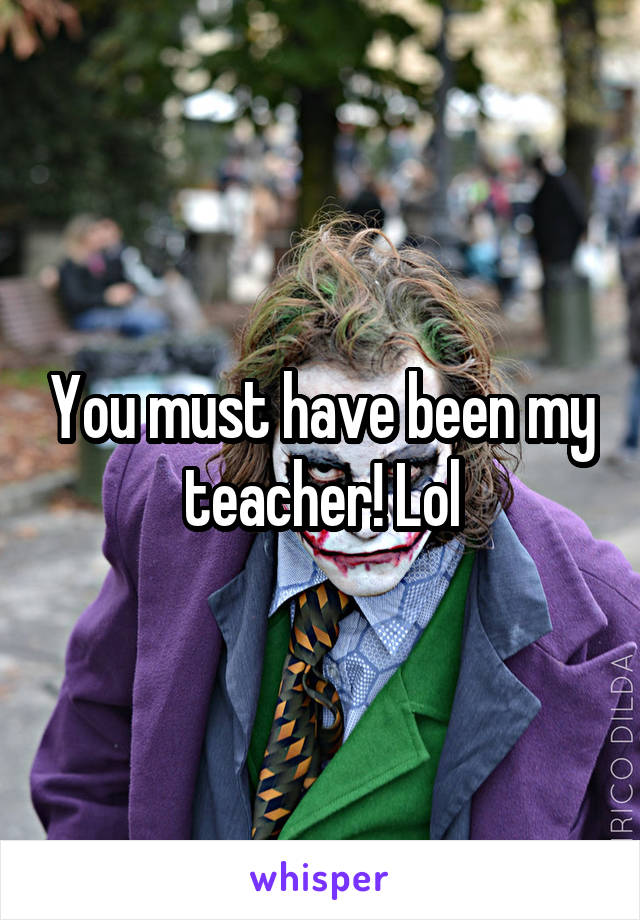 You must have been my teacher! Lol