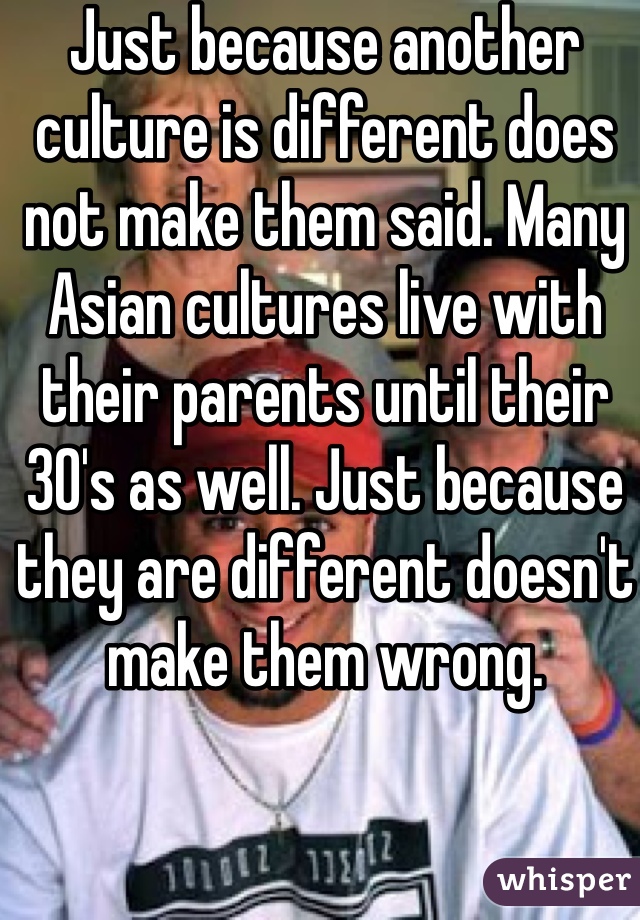 Just because another culture is different does not make them said. Many Asian cultures live with their parents until their 30's as well. Just because they are different doesn't make them wrong. 