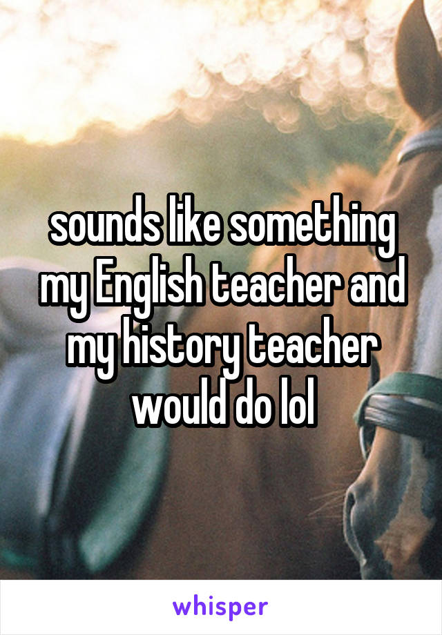 sounds like something my English teacher and my history teacher would do lol