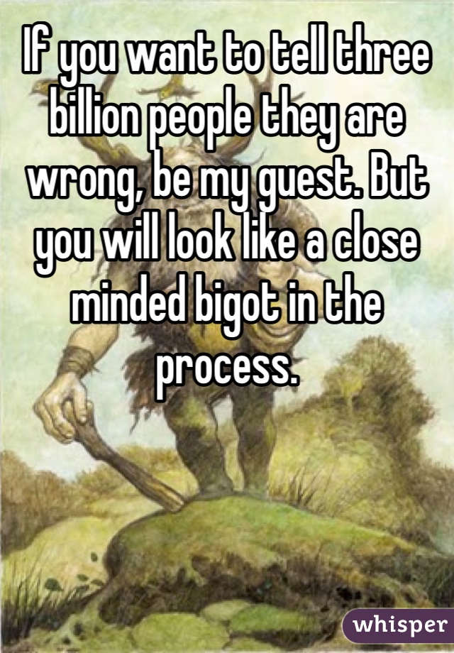 If you want to tell three billion people they are wrong, be my guest. But you will look like a close minded bigot in the process. 