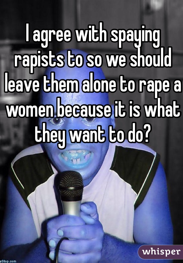 I agree with spaying rapists to so we should leave them alone to rape a women because it is what they want to do?