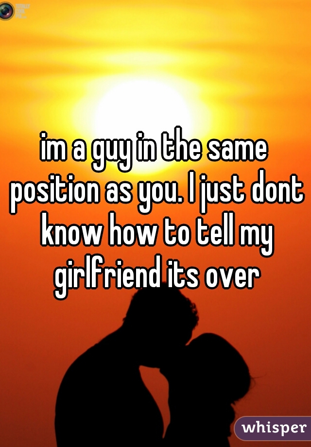 im a guy in the same position as you. I just dont know how to tell my girlfriend its over