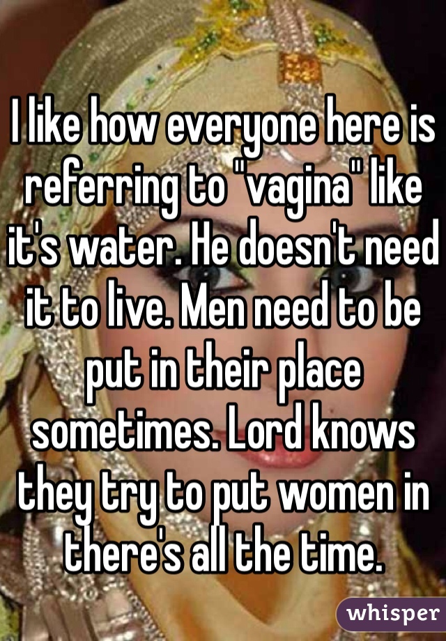 I like how everyone here is referring to "vagina" like it's water. He doesn't need it to live. Men need to be put in their place sometimes. Lord knows they try to put women in there's all the time. 