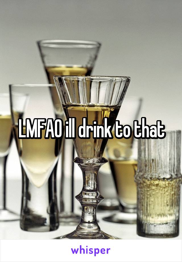 LMFAO ill drink to that