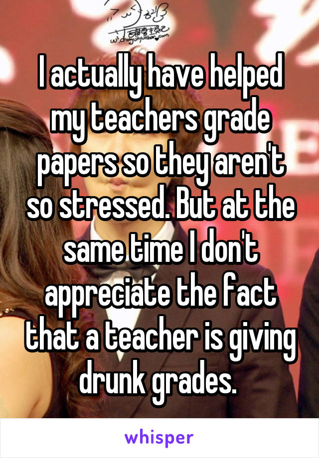 I actually have helped my teachers grade papers so they aren't so stressed. But at the same time I don't appreciate the fact that a teacher is giving drunk grades. 