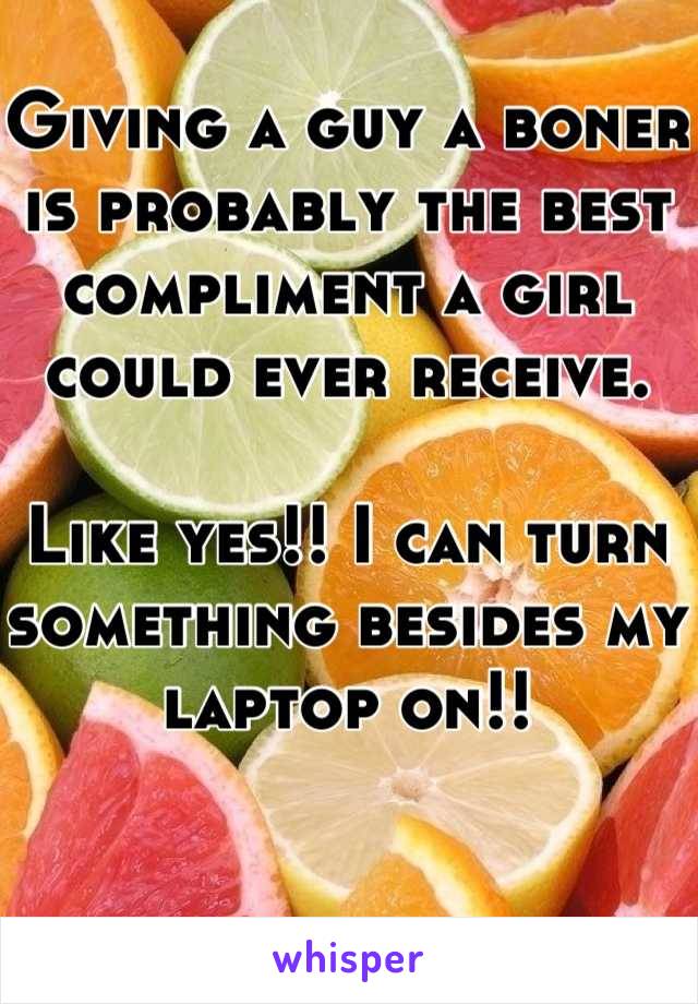 Giving a guy a boner is probably the best compliment a girl could ever receive.

Like yes!! I can turn something besides my laptop on!!