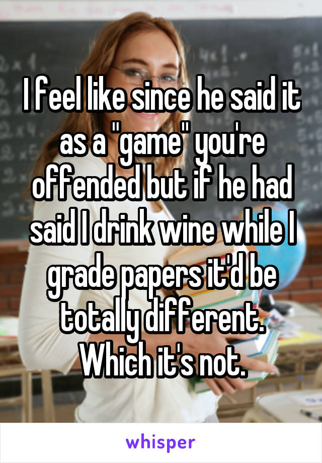 I feel like since he said it as a "game" you're offended but if he had said I drink wine while I grade papers it'd be totally different. Which it's not.