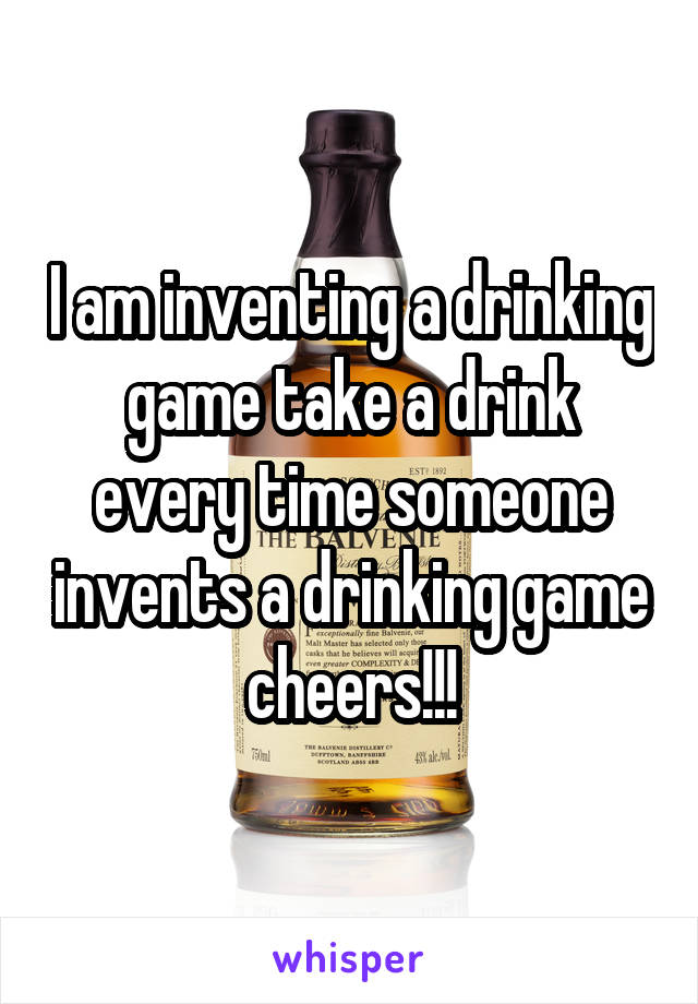 I am inventing a drinking game take a drink every time someone invents a drinking game cheers!!!