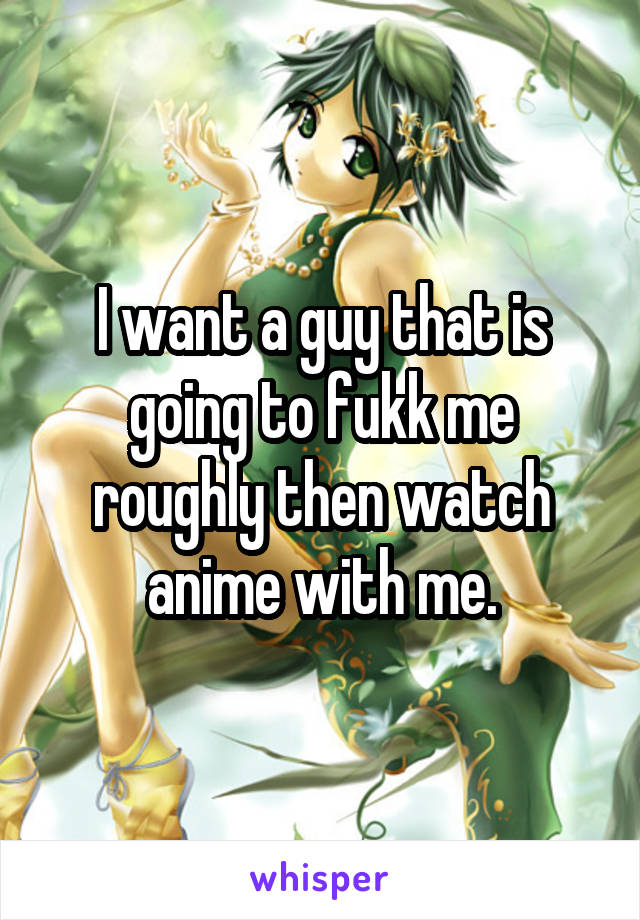 I want a guy that is going to fukk me roughly then watch anime with me.