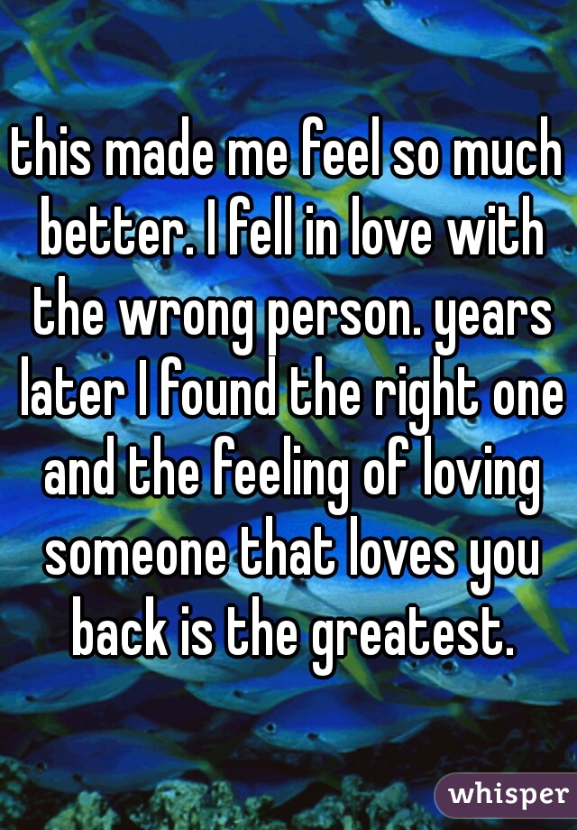 this made me feel so much better. I fell in love with the wrong person. years later I found the right one and the feeling of loving someone that loves you back is the greatest.