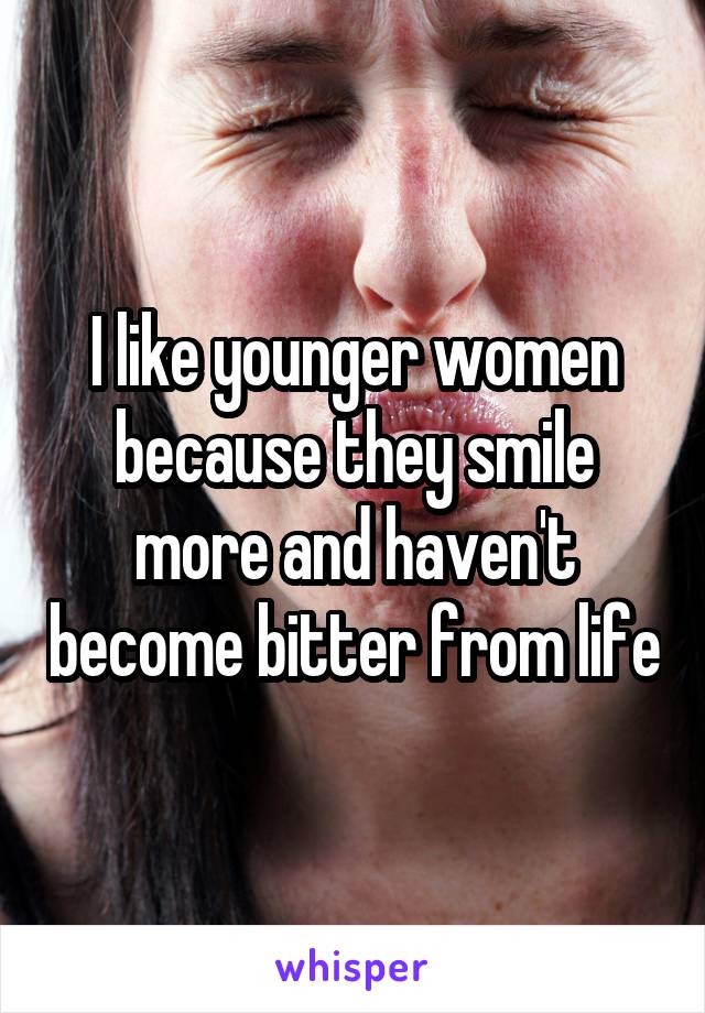 I like younger women because they smile more and haven't become bitter from life