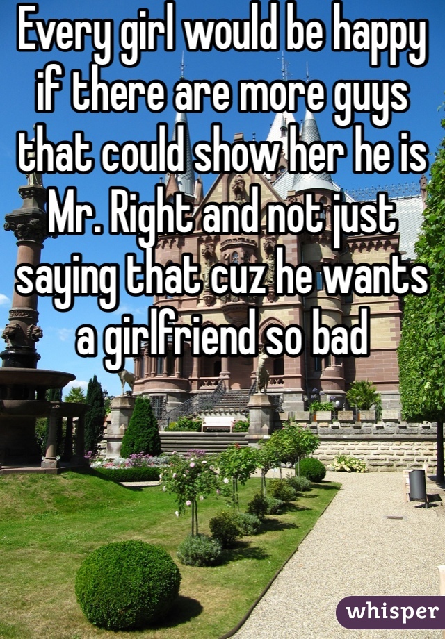 Every girl would be happy if there are more guys that could show her he is Mr. Right and not just saying that cuz he wants a girlfriend so bad