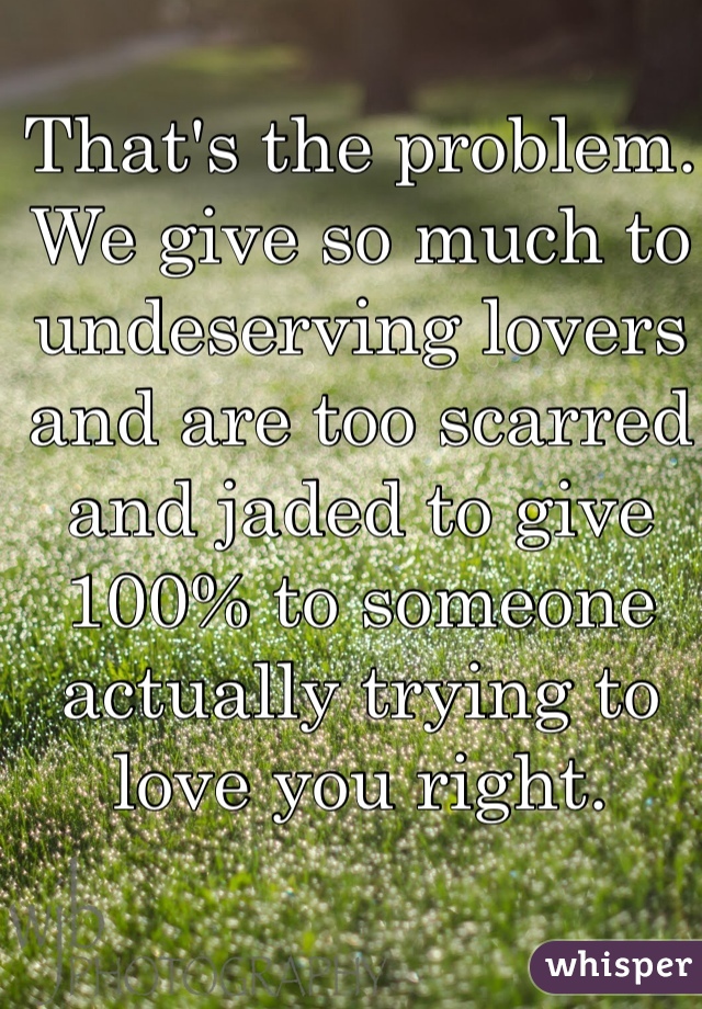 That's the problem. We give so much to undeserving lovers and are too scarred and jaded to give 100% to someone actually trying to love you right. 