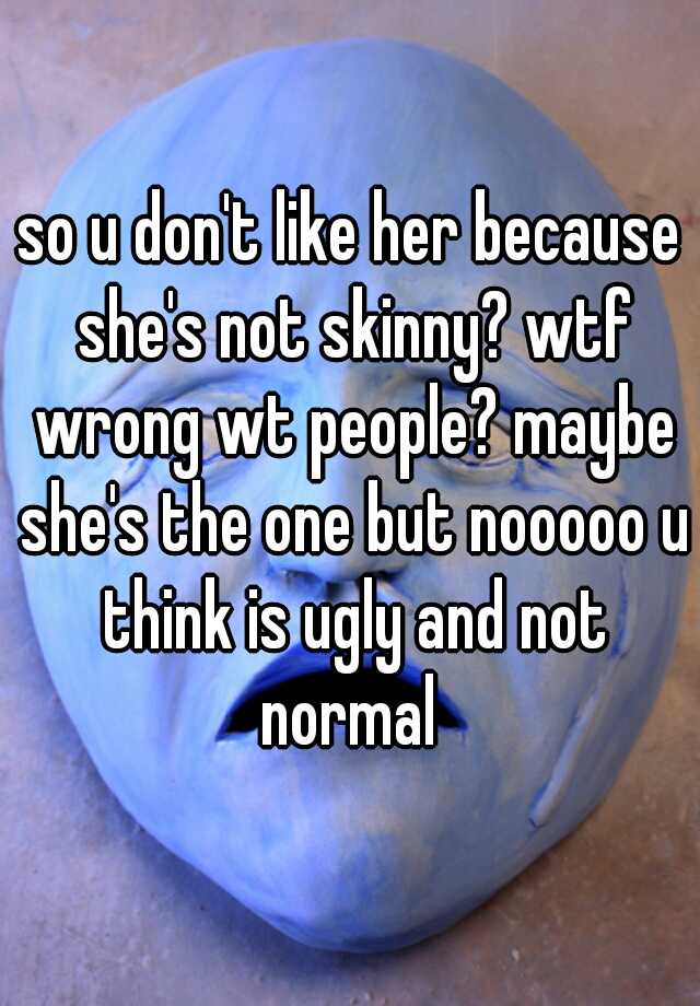 so u don't like her because she's not skinny? wtf wrong wt people? maybe she's the one but nooooo u think is ugly and not normal 