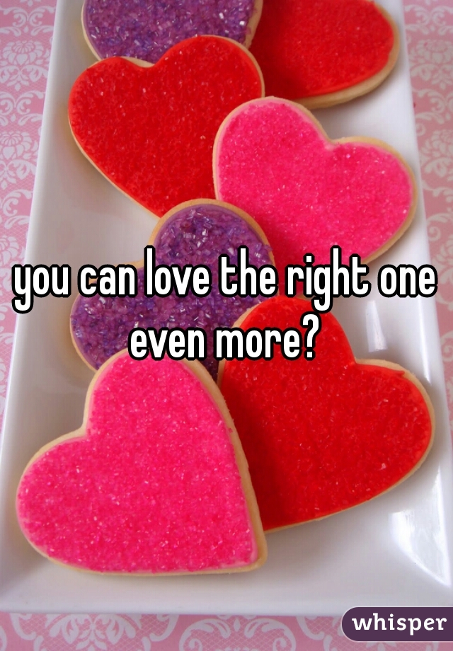 you can love the right one even more? 