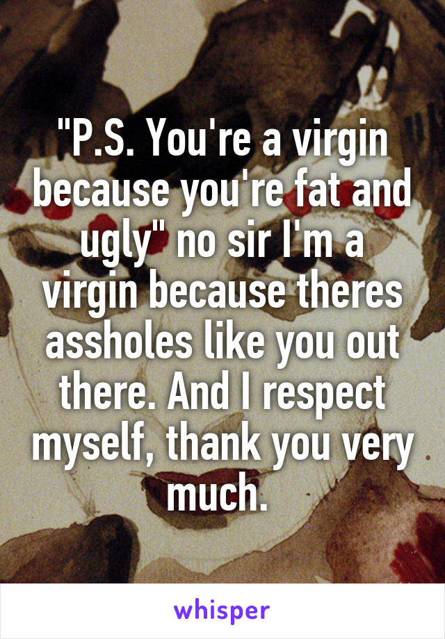 "P.S. You're a virgin because you're fat and ugly" no sir I'm a virgin because theres assholes like you out there. And I respect myself, thank you very much. 