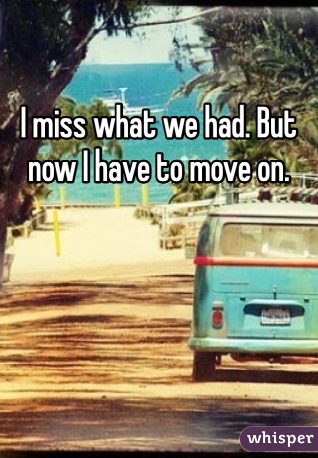 I miss what we had. But now I have to move on. 