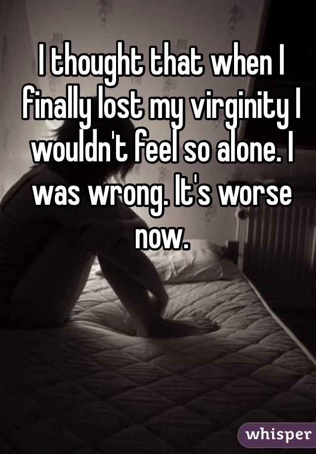 I thought that when I finally lost my virginity I wouldn't feel so alone. I was wrong. It's worse now. 