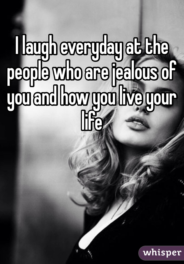 I laugh everyday at the people who are jealous of you and how you live your life 