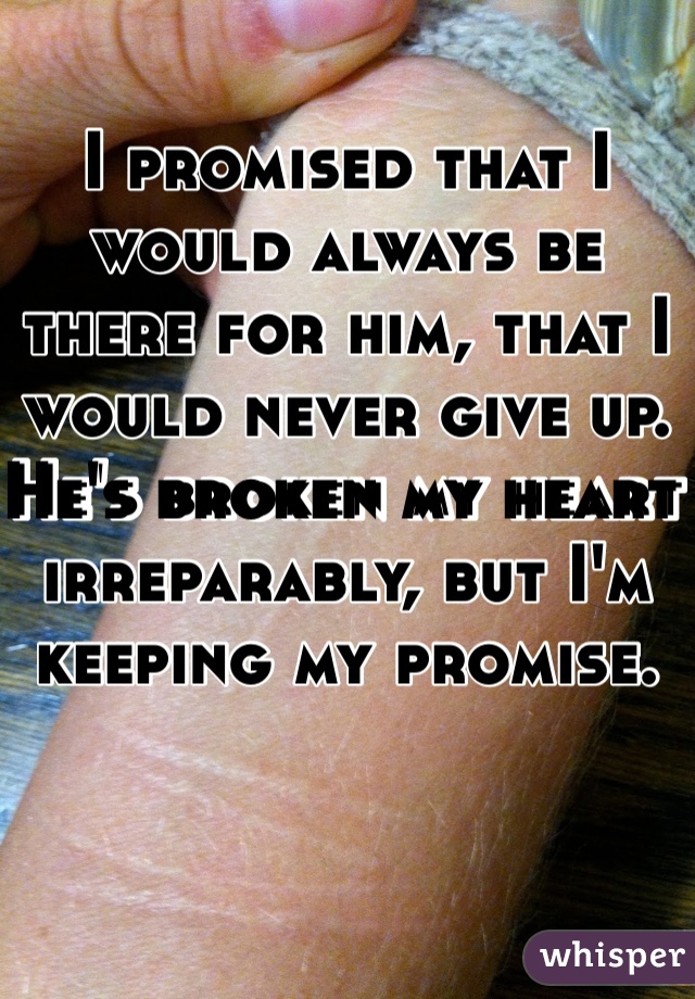 I promised that I would always be there for him, that I would never give up. He's broken my heart irreparably, but I'm keeping my promise. 