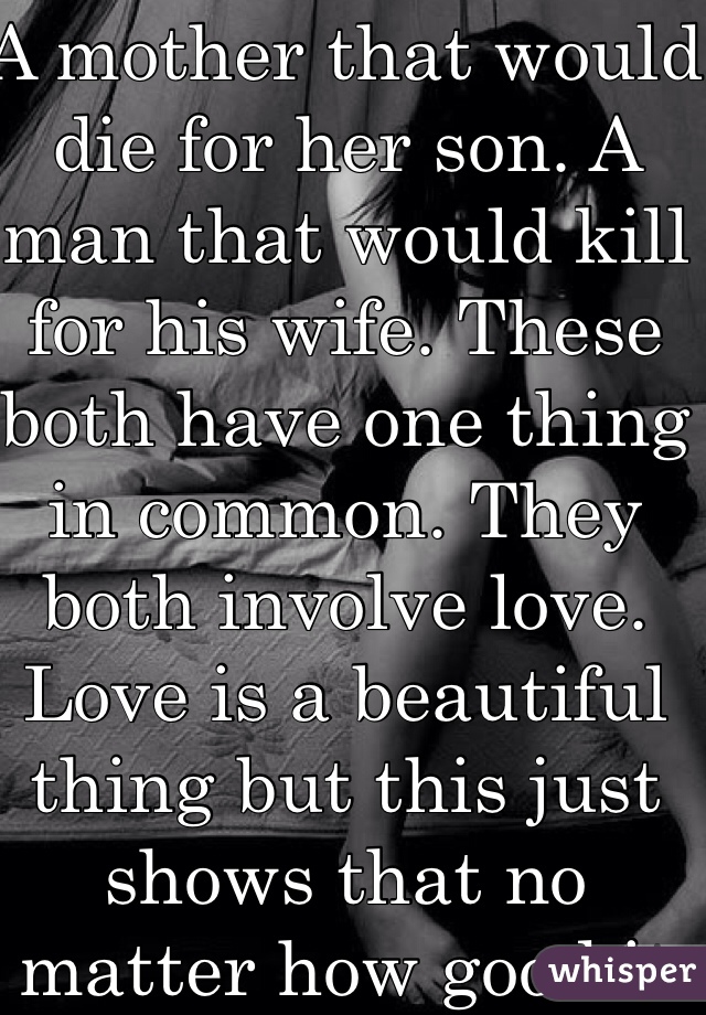 A mother that would die for her son. A man that would kill for his wife. These both have one thing in common. They both involve love. Love is a beautiful thing but this just shows that no matter how good it feels it hurts just as much.