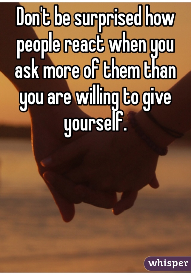 Don't be surprised how people react when you ask more of them than you are willing to give yourself.