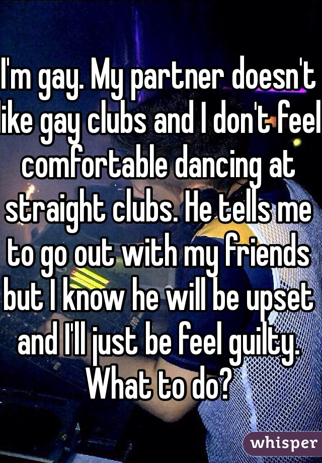 I'm gay. My partner doesn't like gay clubs and I don't feel comfortable dancing at straight clubs. He tells me to go out with my friends but I know he will be upset and I'll just be feel guilty. What to do? 