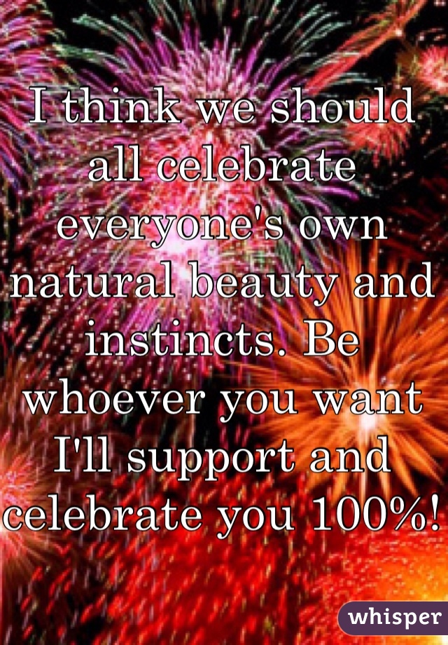 I think we should all celebrate everyone's own natural beauty and instincts. Be whoever you want I'll support and celebrate you 100%!