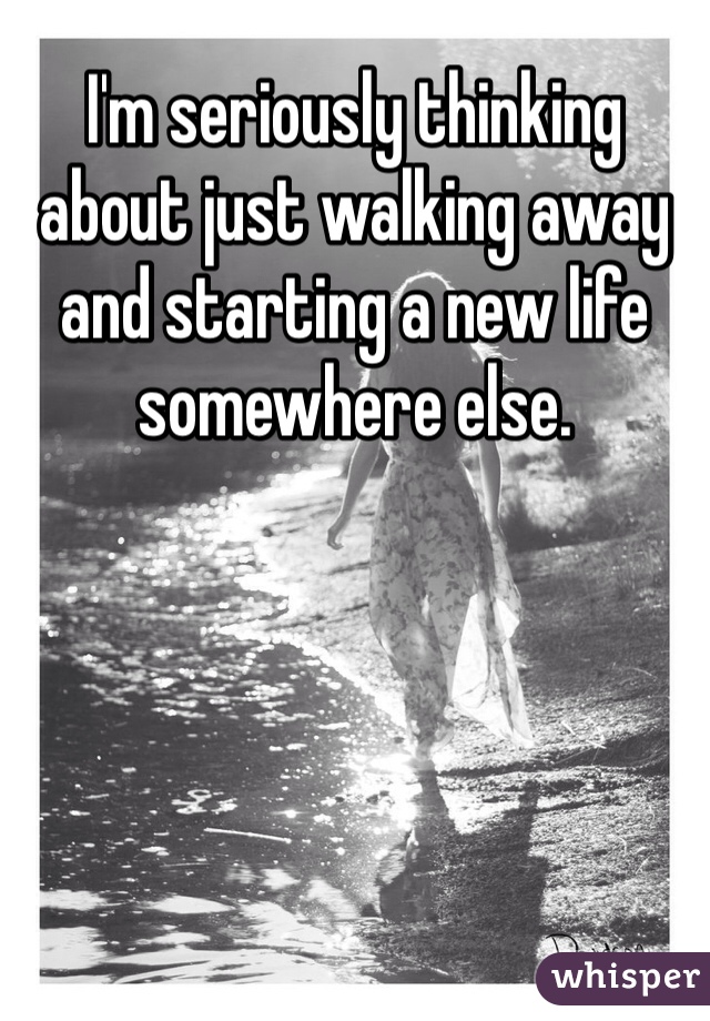 I'm seriously thinking about just walking away and starting a new life somewhere else.