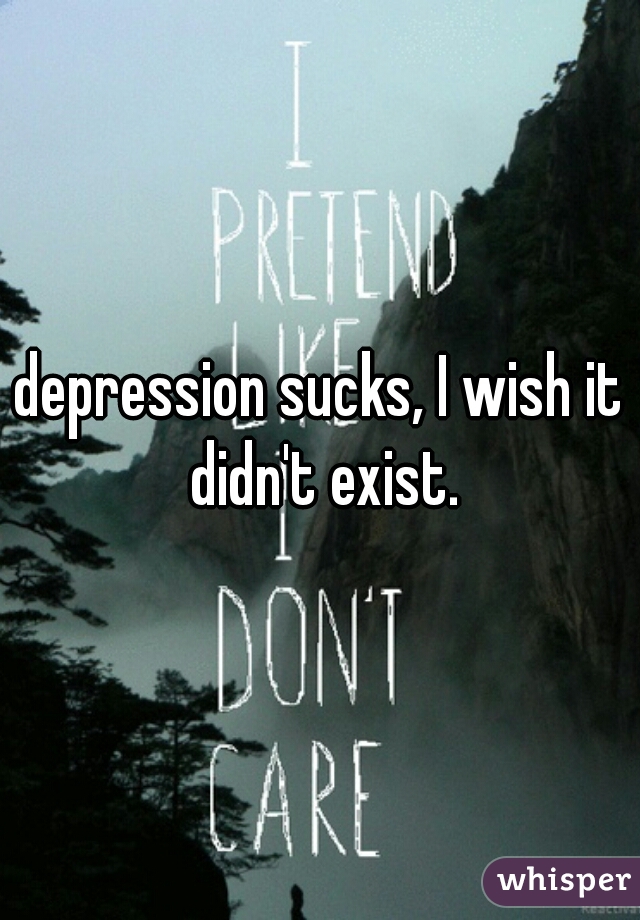 depression sucks, I wish it didn't exist.