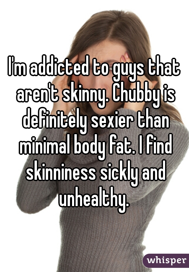 I'm addicted to guys that aren't skinny. Chubby is definitely sexier than minimal body fat. I find skinniness sickly and unhealthy. 