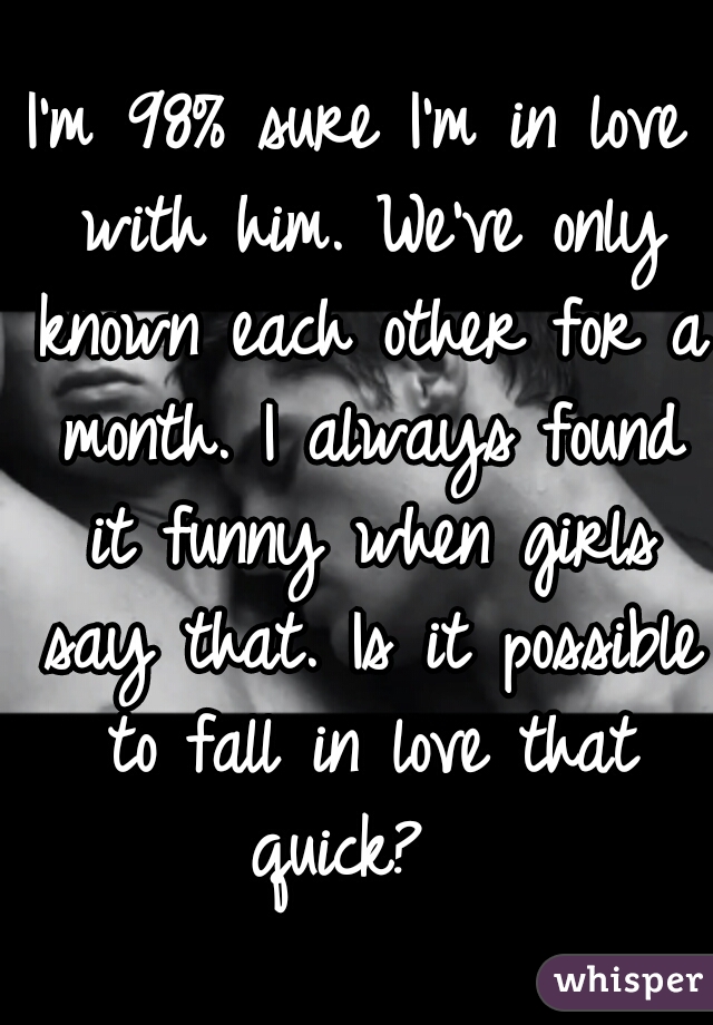 I'm 98% sure I'm in love with him. We've only known each other for a month. I always found it funny when girls say that. Is it possible to fall in love that quick?  