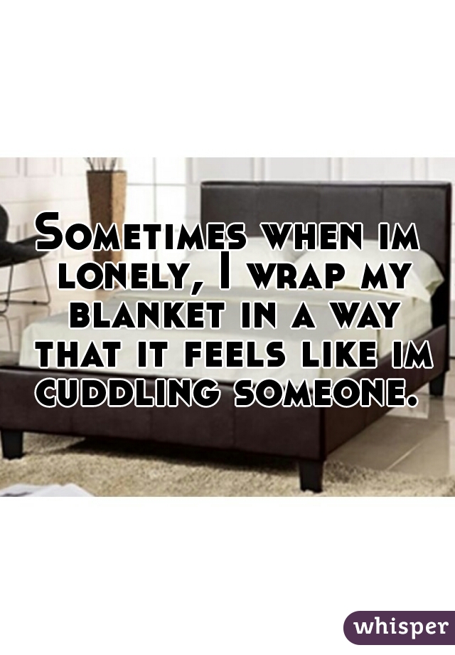 Sometimes when im lonely, I wrap my blanket in a way that it feels like im cuddling someone. 