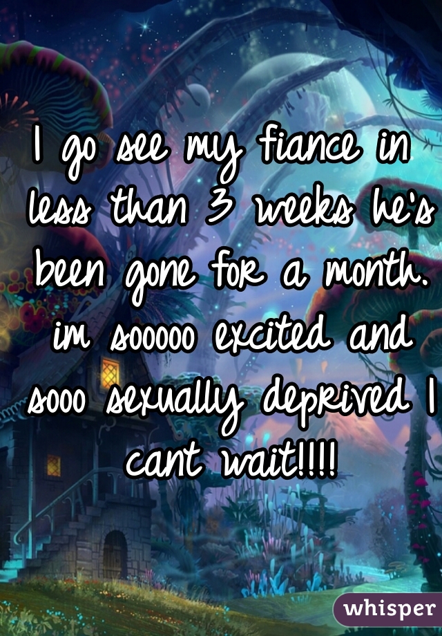 I go see my fiance in less than 3 weeks he's been gone for a month. im sooooo excited and sooo sexually deprived I cant wait!!!!