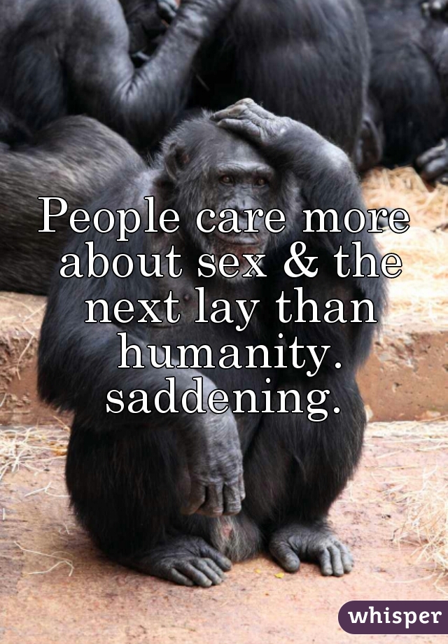 People care more about sex & the next lay than humanity. saddening. 