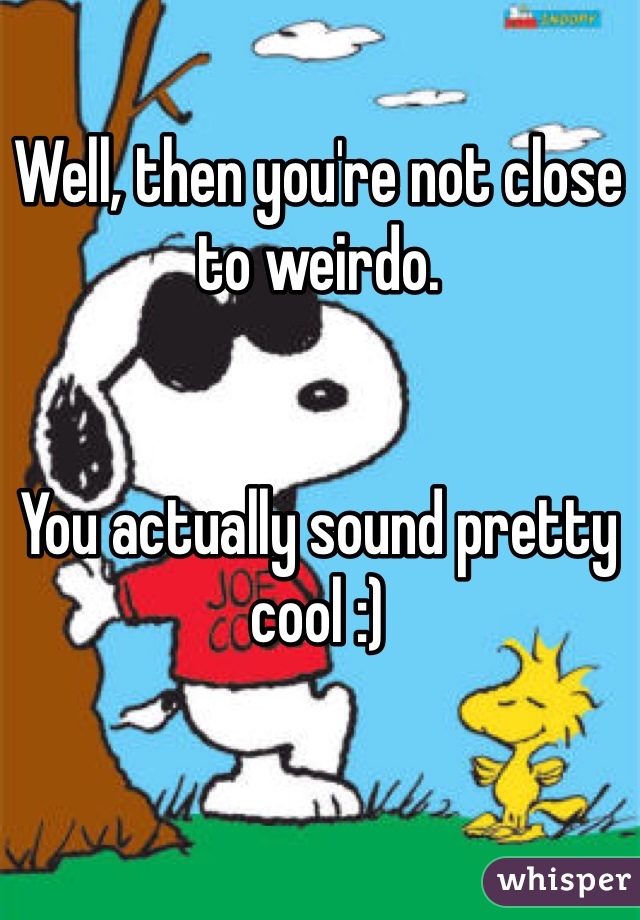 Well, then you're not close to weirdo. 


You actually sound pretty cool :)