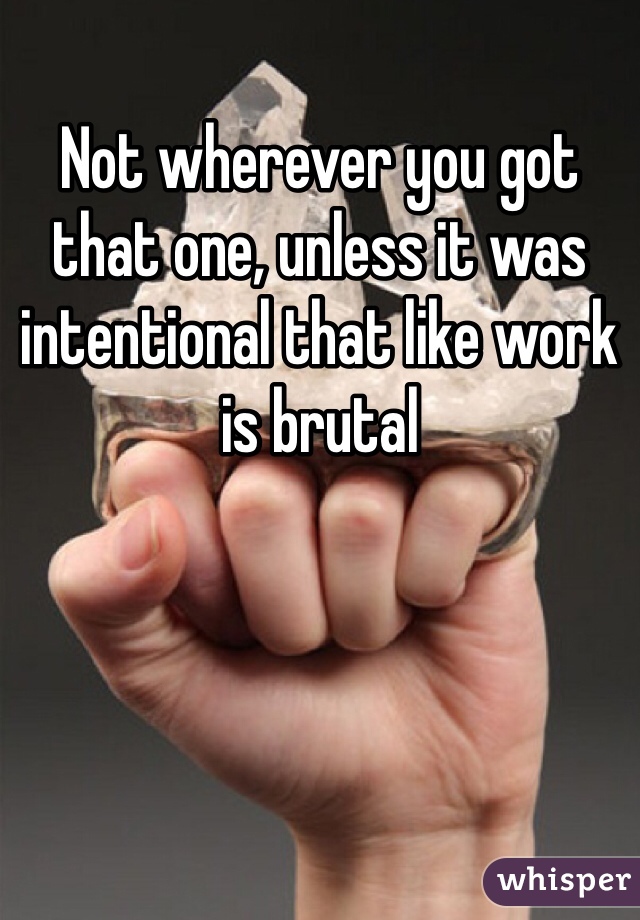 Not wherever you got that one, unless it was intentional that like work is brutal 