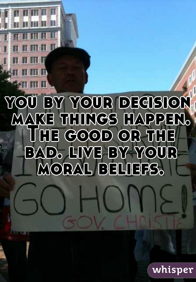 you by your decision make things happen. The good or the bad. live by your moral beliefs.