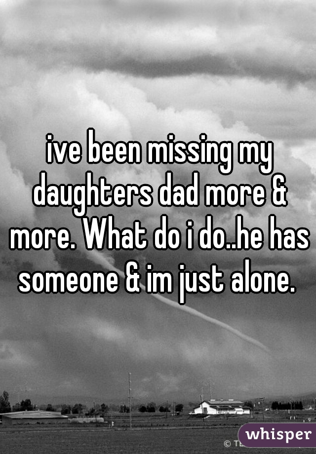  ive been missing my daughters dad more & more. What do i do..he has someone & im just alone. 