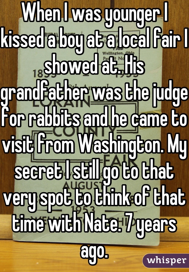 When I was younger I kissed a boy at a local fair I showed at. His grandfather was the judge for rabbits and he came to visit from Washington. My secret I still go to that very spot to think of that time with Nate. 7 years ago.