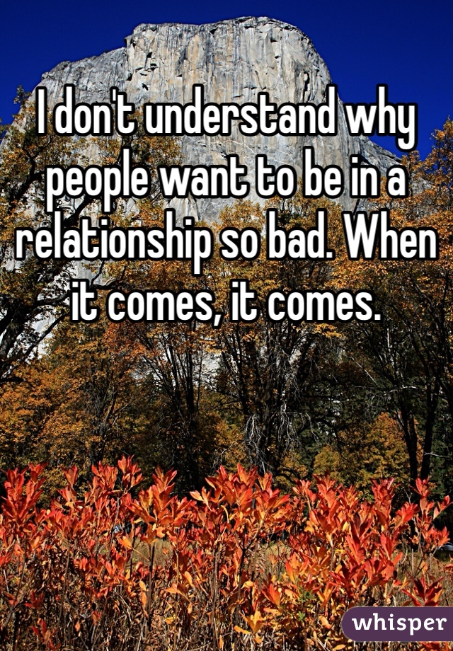 I don't understand why people want to be in a relationship so bad. When it comes, it comes. 