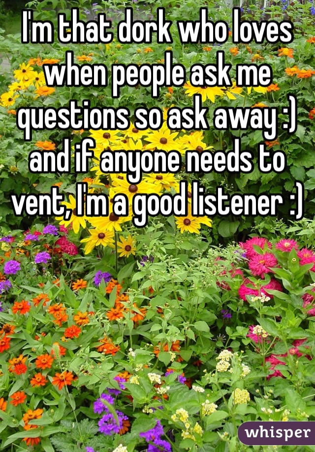 I'm that dork who loves when people ask me questions so ask away :) and if anyone needs to vent, I'm a good listener :)