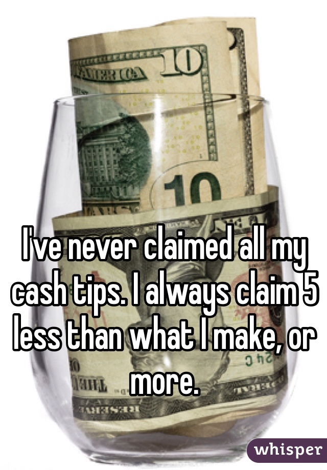 I've never claimed all my cash tips. I always claim 5 less than what I make, or more.