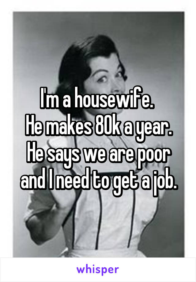 I'm a housewife. 
He makes 80k a year.
He says we are poor and I need to get a job.