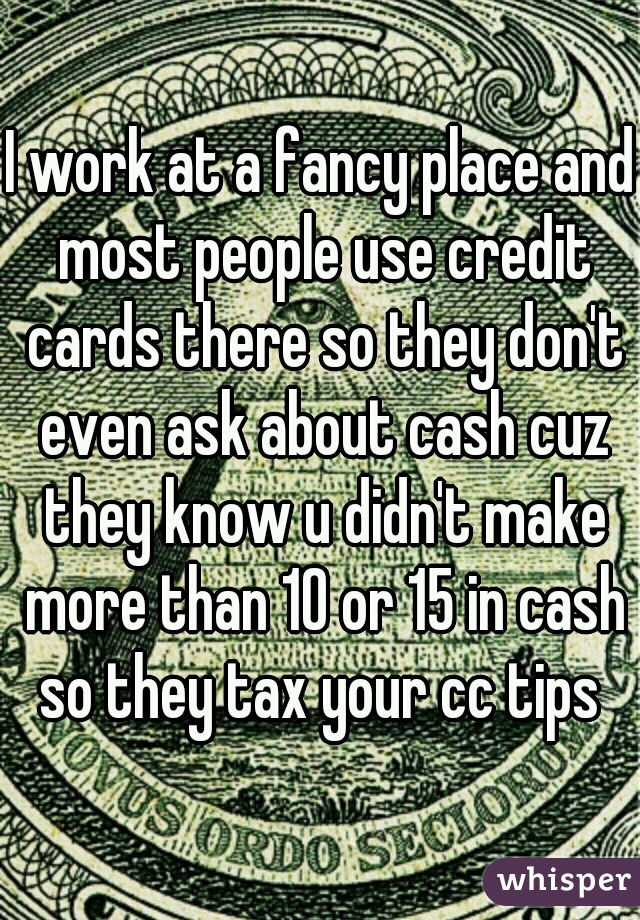 I work at a fancy place and most people use credit cards there so they don't even ask about cash cuz they know u didn't make more than 10 or 15 in cash so they tax your cc tips 