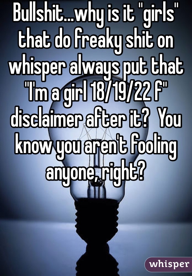 Bullshit...why is it "girls" that do freaky shit on whisper always put that "I'm a girl 18/19/22 f" disclaimer after it?  You know you aren't fooling anyone, right?