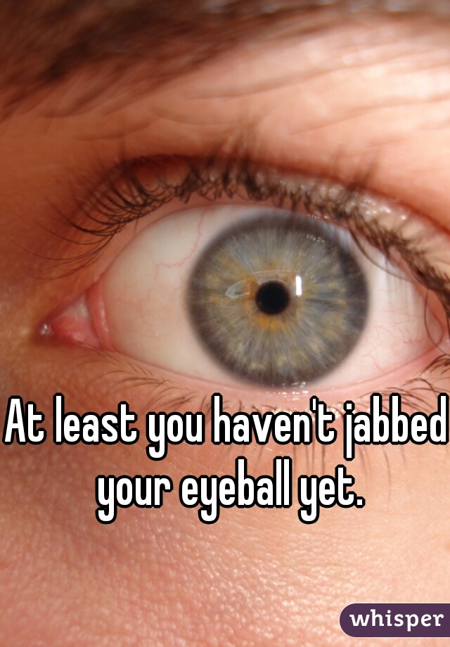 At least you haven't jabbed your eyeball yet.