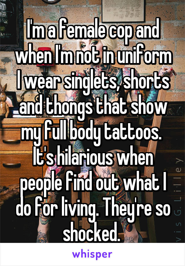 I'm a female cop and when I'm not in uniform I wear singlets, shorts and thongs that show my full body tattoos. 
It's hilarious when people find out what I do for living. They're so shocked. 